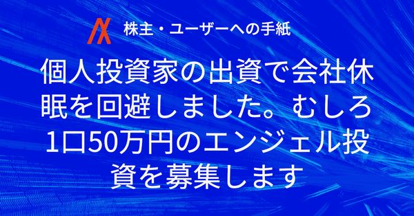 【株主・ユーザーへの手紙】個人投資家の出資で会社休眠を回避しました。むしろ1口50万円のエンジェル投資を募集します